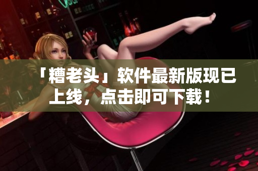 「糟老头」软件最新版现已上线，点击即可下载！