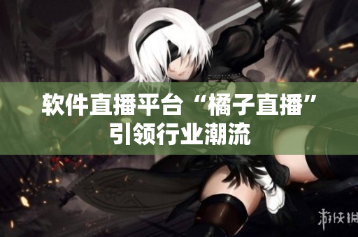 软件直播平台“橘子直播”引领行业潮流