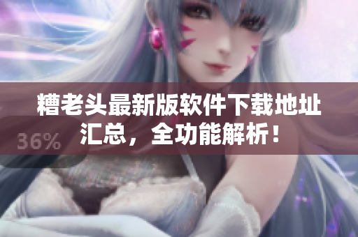 糟老头最新版软件下载地址汇总，全功能解析！