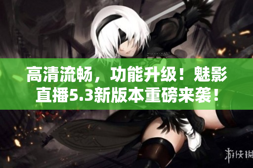 高清流畅，功能升级！魅影直播5.3新版本重磅来袭！