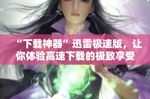 “下载神器”迅雷极速版，让你体验高速下载的极致享受
