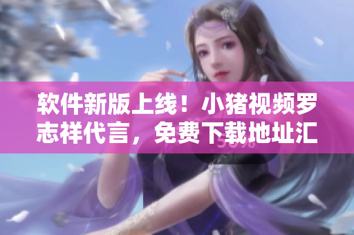 软件新版上线！小猪视频罗志祥代言，免费下载地址汇总！