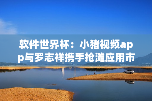 软件世界杯：小猪视频app与罗志祥携手抢滩应用市场！