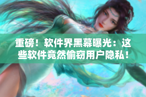重磅！软件界黑幕曝光：这些软件竟然偷窃用户隐私！