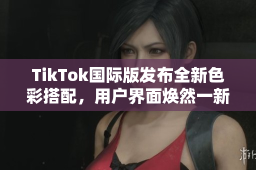 TikTok国际版发布全新色彩搭配，用户界面焕然一新