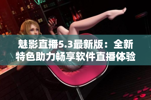 魅影直播5.3最新版：全新特色助力畅享软件直播体验