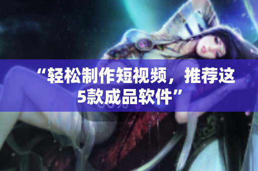 “轻松制作短视频，推荐这5款成品软件”
