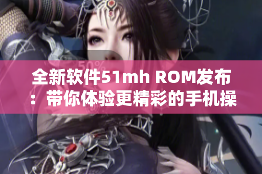 全新软件51mh ROM发布：带你体验更精彩的手机操作！