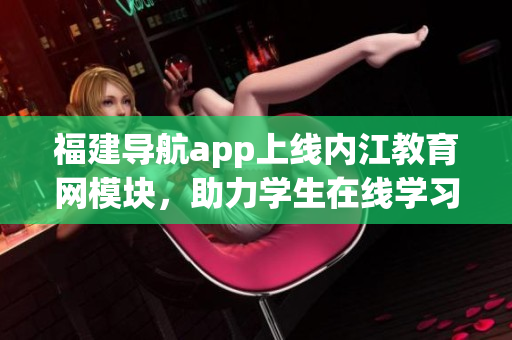 福建导航app上线内江教育网模块，助力学生在线学习