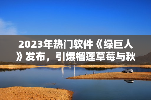 2023年热门软件《绿巨人》发布，引爆榴莲草莓与秋葵般的美妙效果！
