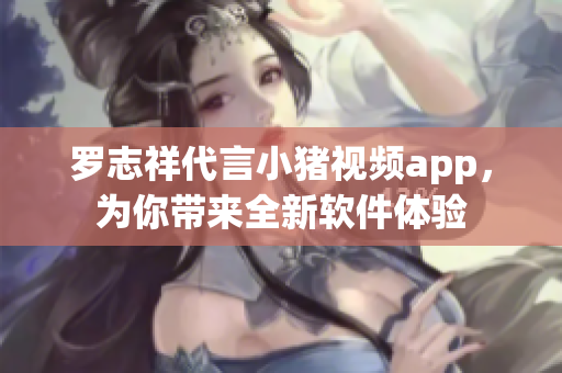 罗志祥代言小猪视频app，为你带来全新软件体验