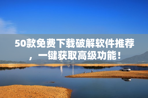 50款免费下载破解软件推荐，一键获取高级功能！