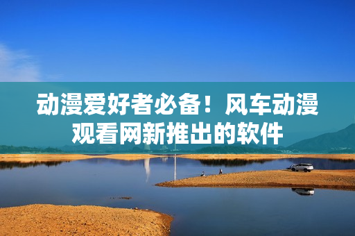 动漫爱好者必备！风车动漫观看网新推出的软件
