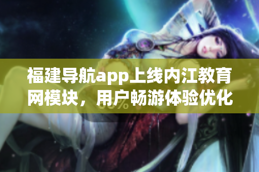 福建导航app上线内江教育网模块，用户畅游体验优化
