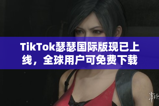 TikTok瑟瑟国际版现已上线，全球用户可免费下载