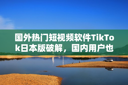 国外热门短视频软件TikTok日本版破解，国内用户也能畅玩