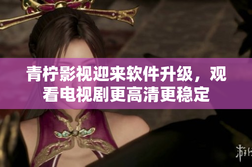 青柠影视迎来软件升级，观看电视剧更高清更稳定