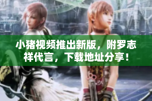 小猪视频推出新版，附罗志祥代言，下载地址分享！