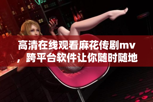 高清在线观看麻花传剧mv，跨平台软件让你随时随地欣赏