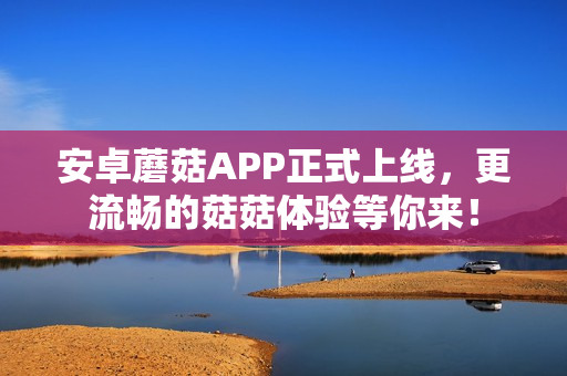 安卓蘑菇APP正式上线，更流畅的菇菇体验等你来！