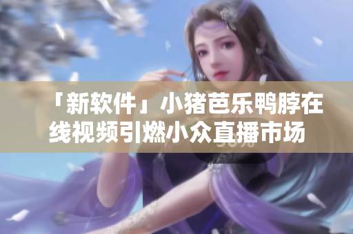 「新软件」小猪芭乐鸭脖在线视频引燃小众直播市场