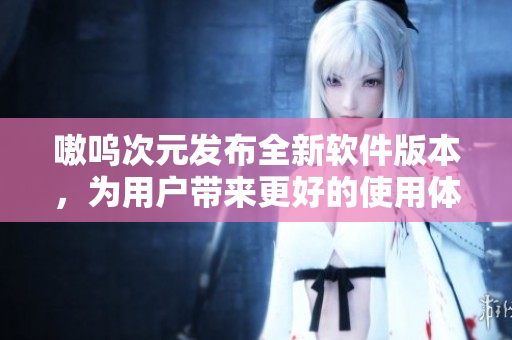 嗷呜次元发布全新软件版本，为用户带来更好的使用体验