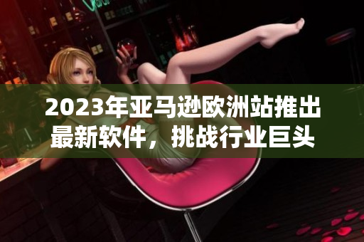 2023年亚马逊欧洲站推出最新软件，挑战行业巨头