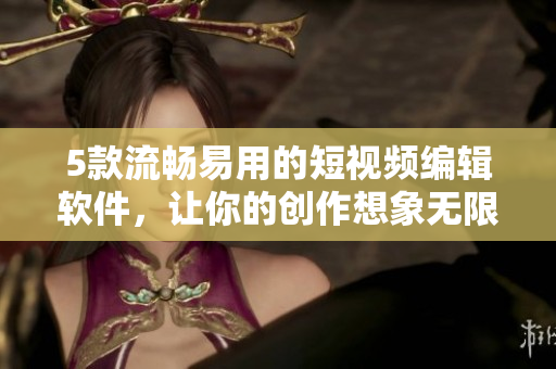 5款流畅易用的短视频编辑软件，让你的创作想象无限发挥
