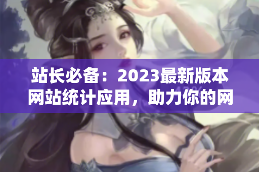 站长必备：2023最新版本网站统计应用，助力你的网站运营