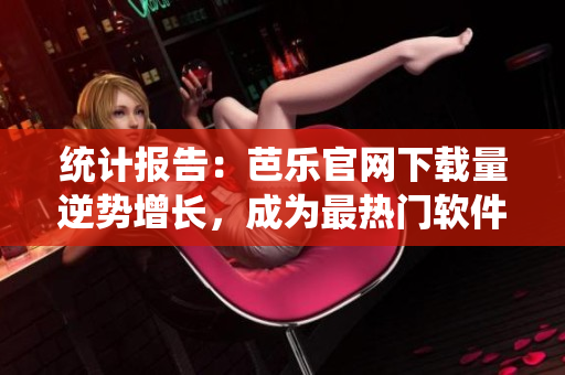 统计报告：芭乐官网下载量逆势增长，成为最热门软件之一
