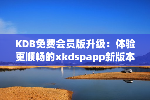 KDB免费会员版升级：体验更顺畅的xkdspapp新版本