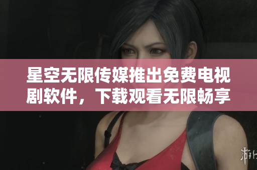 星空无限传媒推出免费电视剧软件，下载观看无限畅享