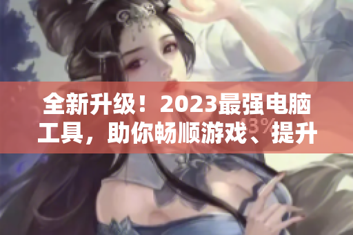 全新升级！2023最强电脑工具，助你畅顺游戏、提升办公效率