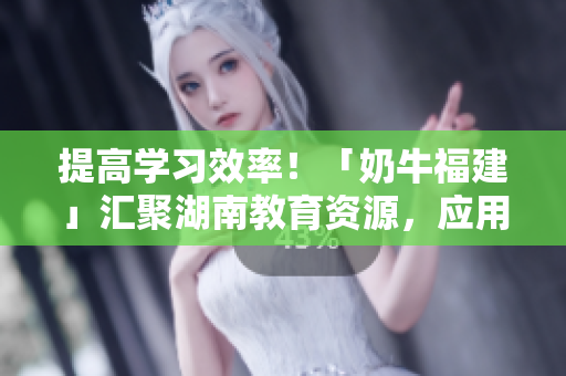 提高学习效率！「奶牛福建」汇聚湖南教育资源，应用畅享学习乐趣