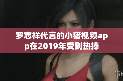 罗志祥代言的小猪视频app在2019年受到热捧