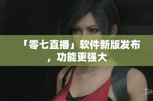 「零七直播」软件新版发布，功能更强大