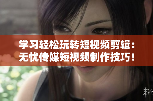 学习轻松玩转短视频剪辑：无忧传媒短视频制作技巧！