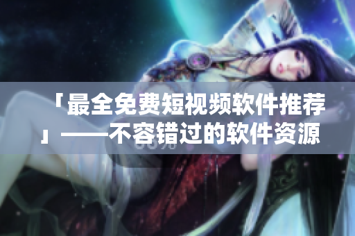 「最全免费短视频软件推荐」——不容错过的软件资源大全