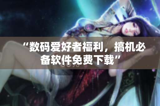 “数码爱好者福利，搞机必备软件免费下载”
