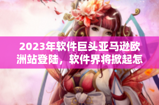 2023年软件巨头亚马逊欧洲站登陆，软件界将掀起怎样的浪潮？