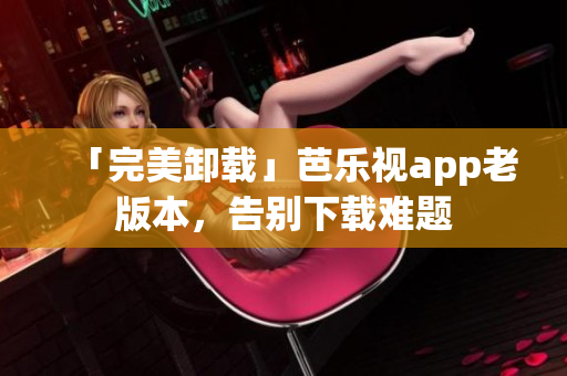 「完美卸载」芭乐视app老版本，告别下载难题