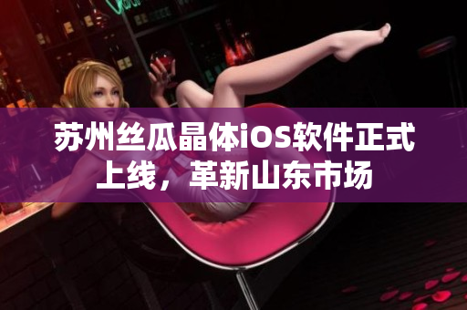 苏州丝瓜晶体iOS软件正式上线，革新山东市场