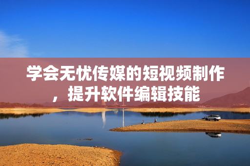 学会无忧传媒的短视频制作，提升软件编辑技能