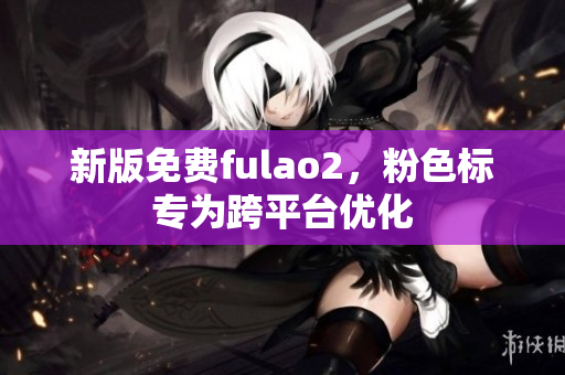新版免费fulao2，粉色标专为跨平台优化