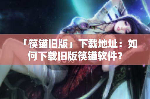 「筷锚旧版」下载地址：如何下载旧版筷锚软件？
