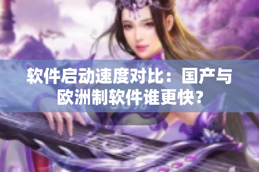 软件启动速度对比：国产与欧洲制软件谁更快？
