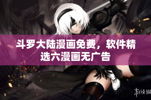 斗罗大陆漫画免费，软件精选六漫画无广告