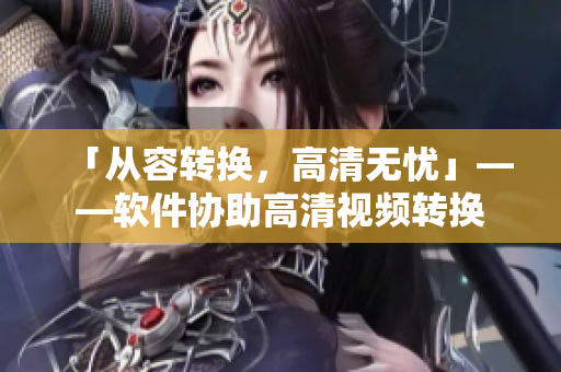 「从容转换，高清无忧」——软件协助高清视频转换