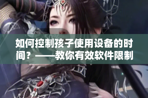 如何控制孩子使用设备的时间？——教你有效软件限制孩子手机使用时间