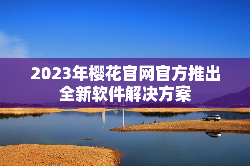 2023年樱花官网官方推出全新软件解决方案
